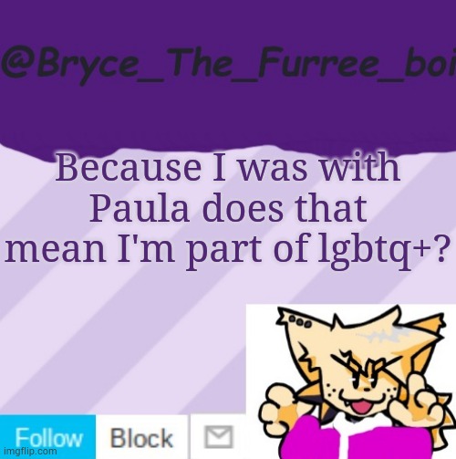 @Bryce_The_Furree_boi | Because I was with Paula does that mean I'm part of lgbtq+? | image tagged in bryce_the_furree_boi | made w/ Imgflip meme maker