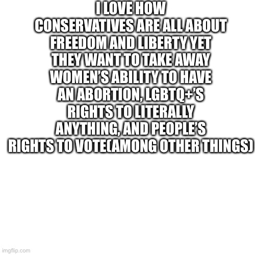 it’s obviously not every conservative but prob 90%+ | I LOVE HOW CONSERVATIVES ARE ALL ABOUT FREEDOM AND LIBERTY YET THEY WANT TO TAKE AWAY WOMEN’S ABILITY TO HAVE AN ABORTION, LGBTQ+’S RIGHTS TO LITERALLY ANYTHING, AND PEOPLE’S RIGHTS TO VOTE(AMONG OTHER THINGS) | image tagged in memes,blank transparent square | made w/ Imgflip meme maker