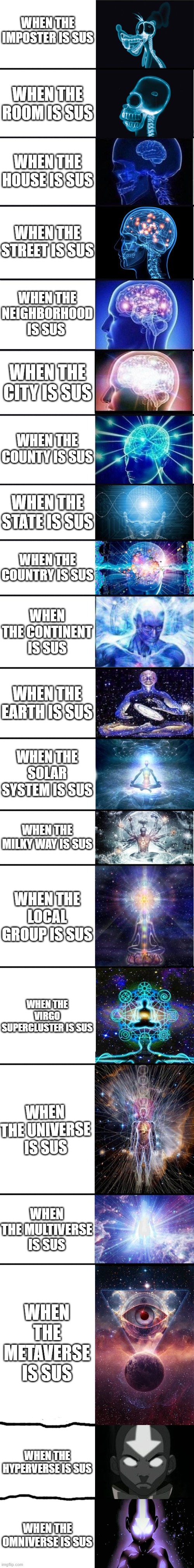 More stuff can be sus! (BTW this is the longest Expanding Brain Meme with 20 panels. I challenge you to make a longer one.) | WHEN THE IMPOSTER IS SUS; WHEN THE ROOM IS SUS; WHEN THE HOUSE IS SUS; WHEN THE STREET IS SUS; WHEN THE NEIGHBORHOOD IS SUS; WHEN THE CITY IS SUS; WHEN THE COUNTY IS SUS; WHEN THE STATE IS SUS; WHEN THE COUNTRY IS SUS; WHEN THE CONTINENT IS SUS; WHEN THE EARTH IS SUS; WHEN THE SOLAR SYSTEM IS SUS; WHEN THE MILKY WAY IS SUS; WHEN THE LOCAL GROUP IS SUS; WHEN THE VIRGO SUPERCLUSTER IS SUS; WHEN THE UNIVERSE IS SUS; WHEN THE MULTIVERSE IS SUS; WHEN THE METAVERSE IS SUS; WHEN THE HYPERVERSE IS SUS; WHEN THE OMNIVERSE IS SUS | image tagged in expanding brain 9001,among us,sus,avatar the last airbender,avatar,unnecessary tags | made w/ Imgflip meme maker