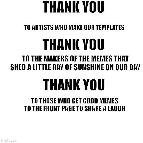 Thank you | THANK YOU; TO ARTISTS WHO MAKE OUR TEMPLATES; THANK YOU; TO THE MAKERS OF THE MEMES THAT SHED A LITTLE RAY OF SUNSHINE ON OUR DAY; THANK YOU; TO THOSE WHO GET GOOD MEMES TO THE FRONT PAGE TO SHARE A LAUGH | image tagged in memes,blank transparent square,thank you | made w/ Imgflip meme maker