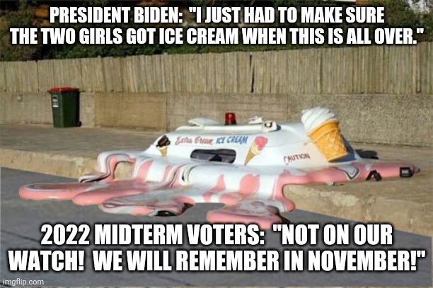 Melting Ice Cream Truck | PRESIDENT BIDEN:  "I JUST HAD TO MAKE SURE THE TWO GIRLS GOT ICE CREAM WHEN THIS IS ALL OVER."; 2022 MIDTERM VOTERS:  "NOT ON OUR WATCH!  WE WILL REMEMBER IN NOVEMBER!" | image tagged in melting ice cream truck,mr clean,2022,midterms,vote | made w/ Imgflip meme maker