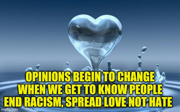 Water Heart | OPINIONS BEGIN TO CHANGE WHEN WE GET TO KNOW PEOPLE END RACISM, SPREAD LOVE NOT HATE | image tagged in water heart | made w/ Imgflip meme maker
