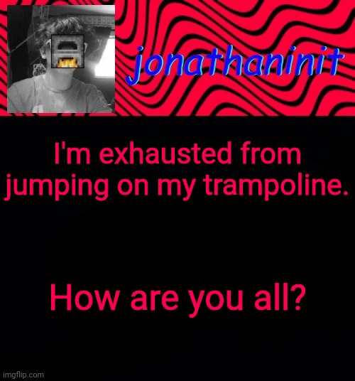 just jonathaninit | I'm exhausted from jumping on my trampoline. How are you all? | image tagged in just jonathaninit | made w/ Imgflip meme maker