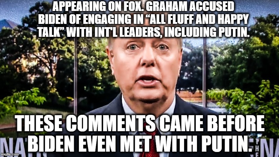 More Republican Lies and Lunacy | APPEARING ON FOX. GRAHAM ACCUSED BIDEN OF ENGAGING IN “ALL FLUFF AND HAPPY TALK” WITH INT'L LEADERS, INCLUDING PUTIN. THESE COMMENTS CAME BEFORE BIDEN EVEN MET WITH PUTIN. | image tagged in lindsey graham,biden,putin,fox news,liar,closet homosexual | made w/ Imgflip meme maker