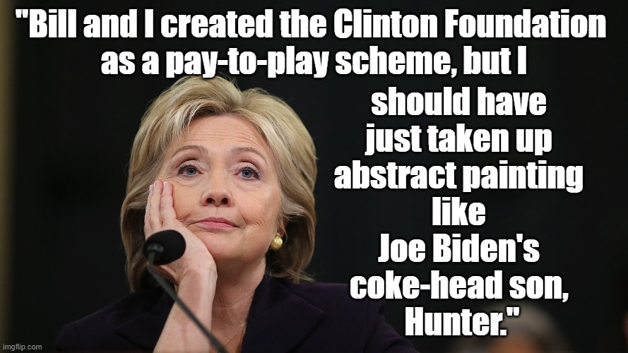 Hillary Clinton, "Bill and I created the Clinton Foundation pay-to-play scheme, but I should've painted like Hunter Biden." |  "Bill and I created the Clinton Foundation 
as a pay-to-play scheme, but I; should have 
just taken up 
abstract painting 
like 
Joe Biden's 
coke-head son, 
Hunter." | image tagged in memes,political humor,humor,hillary clinton,crooked,joe biden | made w/ Imgflip meme maker