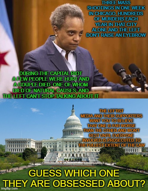 The left want you to believe the Capital riot was a far greater and more severe event than what's happening in Chicago. | THREE MASS SHOOTINGS IN ONE WEEK IN CHICAGO, HUNDREDS OF MURDERS EACH YEAR IN THAT CITY ALONE AND THE LEFT DON'T RAISE AN EYEBROW; DURING THE CAPITAL RIOT A FEW PEOPLE WERE HURT AND A COUPLE DIED, ONE OF WHOM DIED OF NATURAL CAUSES, AND THE LEFT CAN'T STOP TALKING ABOUT IT; THE LEFTIST MEDIA AND THEIR SUPPORTERS WANT YOU TO BELIEVE THAT ONE IS FAR WORSE THAN THE OTHER AND WON'T REST UNTIL EVERYONE INVOLVED IS PROSECUTED TO THE FULLEST EXTENT OF THE LAW; GUESS WHICH ONE THEY ARE OBSESSED ABOUT? | image tagged in mayor chicago,capitol hill | made w/ Imgflip meme maker