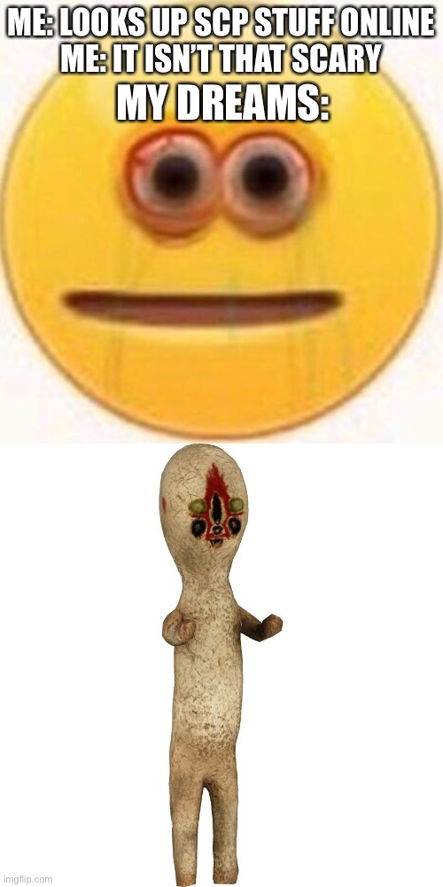 Me looking up SCP stuff: this is fine, my dreams: | ME: LOOKS UP SCP STUFF ONLINE
ME: IT ISN’T THAT SCARY; MY DREAMS: | image tagged in cursed emoji,scp 173,scp,dreams,nightmare on elm street | made w/ Imgflip meme maker
