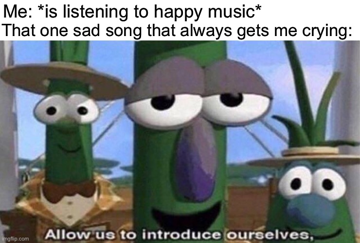 VeggieTales 'Allow us to introduce ourselfs' | Me: *is listening to happy music*; That one sad song that always gets me crying: | image tagged in veggietales 'allow us to introduce ourselfs' | made w/ Imgflip meme maker