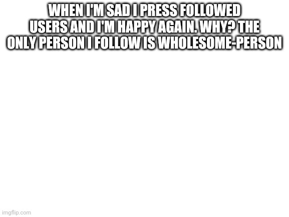 *sad salute that he hasn't posted in a while* (PS: FORMER MEMERCAT101) | WHEN I'M SAD I PRESS FOLLOWED USERS AND I'M HAPPY AGAIN. WHY? THE ONLY PERSON I FOLLOW IS WHOLESOME-PERSON | image tagged in blank white template | made w/ Imgflip meme maker