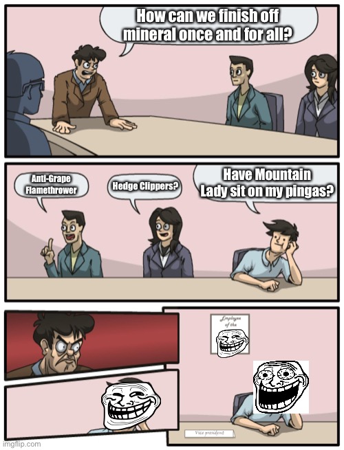 Boardroom Meeting Unexpected Ending | How can we finish off mineral once and for all? Anti-Grape Flamethrower Hedge Clippers? Have Mountain Lady sit on my pingas? | image tagged in boardroom meeting unexpected ending | made w/ Imgflip meme maker