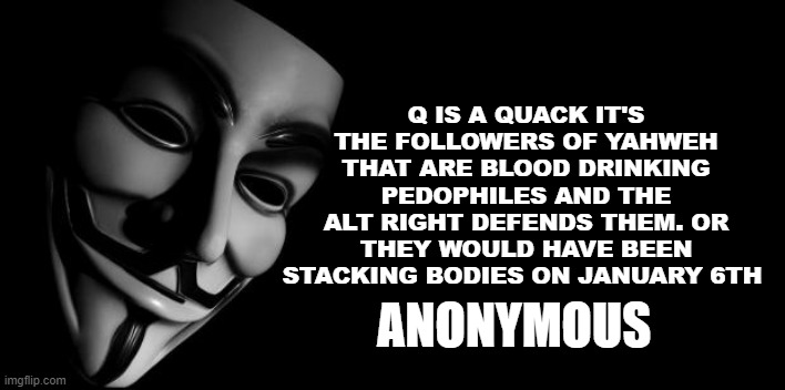 Anonymous | Q IS A QUACK IT'S THE FOLLOWERS OF YAHWEH THAT ARE BLOOD DRINKING PEDOPHILES AND THE ALT RIGHT DEFENDS THEM. OR THEY WOULD HAVE BEEN STACKING BODIES ON JANUARY 6TH; ANONYMOUS | image tagged in anonymous | made w/ Imgflip meme maker