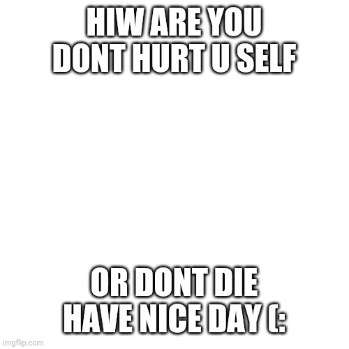 Blank Transparent Square | HIW ARE YOU DONT HURT U SELF; OR DONT DIE HAVE NICE DAY (: | image tagged in memes,blank transparent square | made w/ Imgflip meme maker