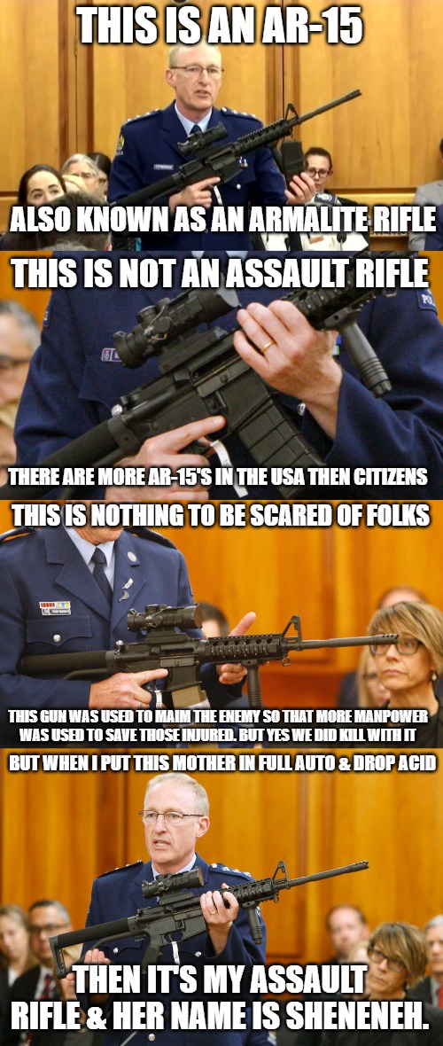I love the smell of Dark_humour in the morning. | THIS IS AN AR-15; ALSO KNOWN AS AN ARMALITE RIFLE; THIS IS NOT AN ASSAULT RIFLE; THERE ARE MORE AR-15'S IN THE USA THEN CITIZENS; THIS IS NOTHING TO BE SCARED OF FOLKS; THIS GUN WAS USED TO MAIM THE ENEMY SO THAT MORE MANPOWER WAS USED TO SAVE THOSE INJURED. BUT YES WE DID KILL WITH IT; BUT WHEN I PUT THIS MOTHER IN FULL AUTO & DROP ACID; THEN IT'S MY ASSAULT RIFLE & HER NAME IS SHENENEH. | image tagged in ar15,guns,sheneneh,pew pew pew,vietnam | made w/ Imgflip meme maker
