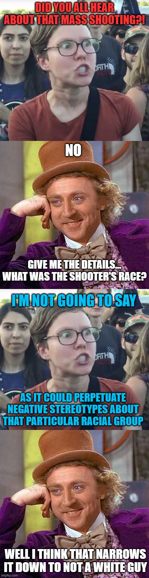 DID YOU ALL HEAR ABOUT THAT MASS SHOOTING?! NO; GIVE ME THE DETAILS... WHAT WAS THE SHOOTER'S RACE? I'M NOT GOING TO SAY; AS IT COULD PERPETUATE NEGATIVE STEREOTYPES ABOUT THAT PARTICULAR RACIAL GROUP; WELL I THINK THAT NARROWS IT DOWN TO NOT A WHITE GUY | image tagged in triggered feminist,memes,creepy condescending wonka,race,shooting,white guy | made w/ Imgflip meme maker