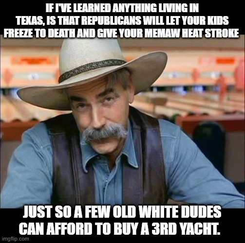 Sam Elliott special kind of stupid | IF I'VE LEARNED ANYTHING LIVING IN TEXAS, IS THAT REPUBLICANS WILL LET YOUR KIDS FREEZE TO DEATH AND GIVE YOUR MEMAW HEAT STROKE; JUST SO A FEW OLD WHITE DUDES CAN AFFORD TO BUY A 3RD YACHT. | image tagged in sam elliott special kind of stupid | made w/ Imgflip meme maker