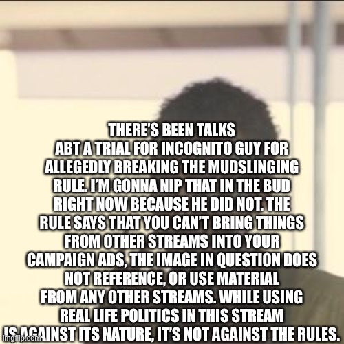 making this before it becomes a potential problem | THERE’S BEEN TALKS ABT A TRIAL FOR INCOGNITO GUY FOR ALLEGEDLY BREAKING THE MUDSLINGING RULE. I’M GONNA NIP THAT IN THE BUD RIGHT NOW BECAUSE HE DID NOT. THE RULE SAYS THAT YOU CAN’T BRING THINGS FROM OTHER STREAMS INTO YOUR CAMPAIGN ADS, THE IMAGE IN QUESTION DOES NOT REFERENCE, OR USE MATERIAL FROM ANY OTHER STREAMS. WHILE USING REAL LIFE POLITICS IN THIS STREAM IS AGAINST ITS NATURE, IT’S NOT AGAINST THE RULES. | image tagged in memes,look at me | made w/ Imgflip meme maker