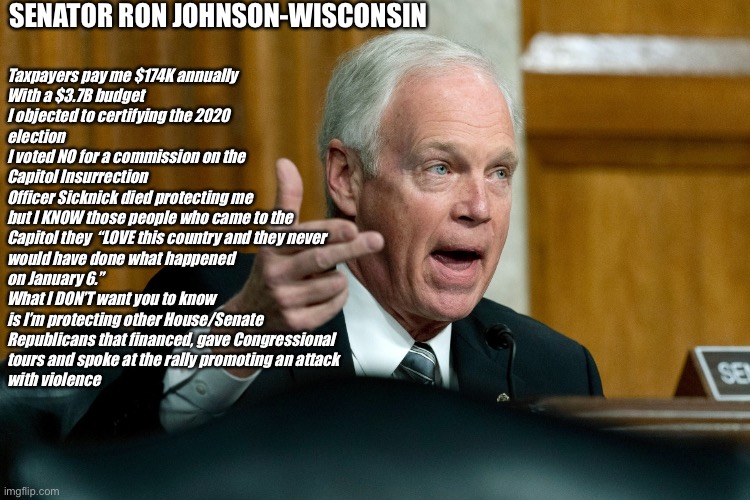 Senator Ron Johnson | SENATOR RON JOHNSON-WISCONSIN; Taxpayers pay me $174K annually
With a $3.7B budget
I objected to certifying the 2020
election
I voted NO for a commission on the
Capitol Insurrection
Officer Sicknick died protecting me
but I KNOW those people who came to the
Capitol they  “LOVE this country and they never
would have done what happened
on January 6.”
What I DON’T want you to know
is I’m protecting other House/Senate
Republicans that financed, gave Congressional
tours and spoke at the rally promoting an attack
with violence | image tagged in senator ron johnson | made w/ Imgflip meme maker