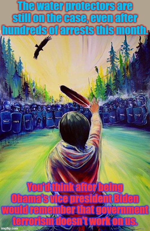 The movement is led by women. | The water protectors are still on the case, even after hundreds of arrests this month. You'd think after being Obama's vice president Biden would remember that government terrorism doesn't work on us. | image tagged in native feather,pipeline,pollution,nature,water,protection | made w/ Imgflip meme maker