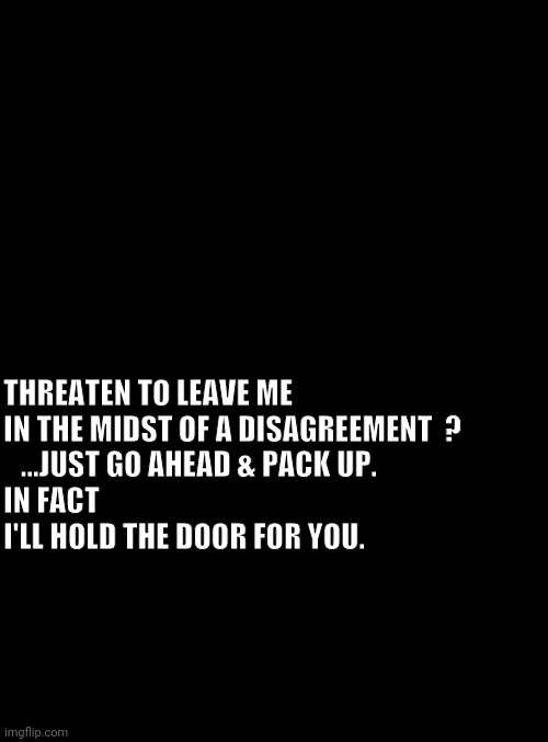blank black | THREATEN TO LEAVE ME 
IN THE MIDST OF A DISAGREEMENT  ?   
   ...JUST GO AHEAD & PACK UP.
IN FACT 
I'LL HOLD THE DOOR FOR YOU. | image tagged in blank black | made w/ Imgflip meme maker