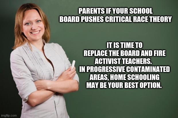 Teachers should educate your children not indoctrinate them |  PARENTS IF YOUR SCHOOL BOARD PUSHES CRITICAL RACE THEORY; IT IS TIME TO REPLACE THE BOARD AND FIRE ACTIVIST TEACHERS.   IN PROGRESSIVE CONTAMINATED AREAS, HOME SCHOOLING MAY BE YOUR BEST OPTION. | image tagged in teacher meme,education not indoctrination,critical race theory is racist,fire school boards,no activist teachers,home school | made w/ Imgflip meme maker
