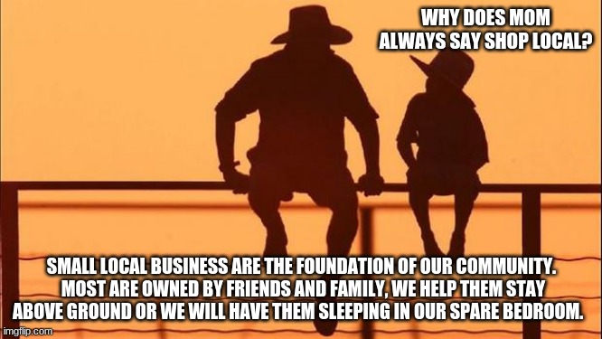 Cowboy wisdom shop local | WHY DOES MOM ALWAYS SAY SHOP LOCAL? SMALL LOCAL BUSINESS ARE THE FOUNDATION OF OUR COMMUNITY.  MOST ARE OWNED BY FRIENDS AND FAMILY, WE HELP THEM STAY ABOVE GROUND OR WE WILL HAVE THEM SLEEPING IN OUR SPARE BEDROOM. | image tagged in cowboy father and son,cowboy wisdom,shop local,support your community,avoid chain stores,protect your own | made w/ Imgflip meme maker