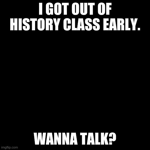 Blank Transparent Square | I GOT OUT OF HISTORY CLASS EARLY. WANNA TALK? | image tagged in memes,blank transparent square | made w/ Imgflip meme maker