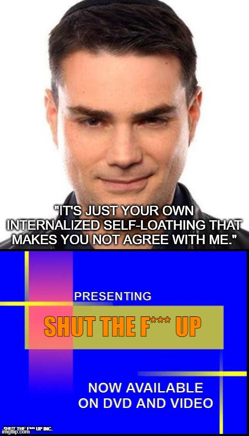 "IT'S JUST YOUR OWN INTERNALIZED SELF-LOATHING THAT MAKES YOU NOT AGREE WITH ME."; PRESENTING; SHUT THE F*** UP; NOW AVAILABLE ON DVD AND VIDEO; SHUT THE F*** UP INC. | image tagged in smug ben shapiro,shut up | made w/ Imgflip meme maker