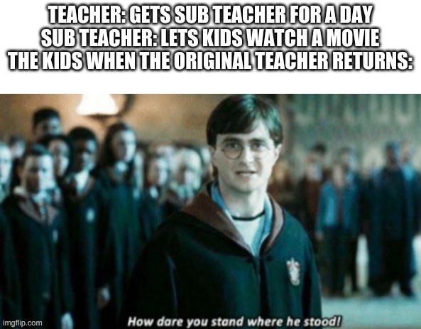 how dare you stand when he stood? | TEACHER: GETS SUB TEACHER FOR A DAY
SUB TEACHER: LETS KIDS WATCH A MOVIE
THE KIDS WHEN THE ORIGINAL TEACHER RETURNS: | image tagged in how dare you stand when he stood | made w/ Imgflip meme maker