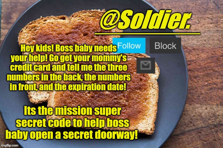 ( doorway to steal your parents money, AHAHAHAHAHAHAHAHAHA ) | Hey kids! Boss baby needs your help! Go get your mommy's credit card and tell me the three numbers in the back, the numbers in front, and the expiration date! Its the mission super secret code to help boss baby open a secret doorway! | image tagged in soldier bread temp | made w/ Imgflip meme maker