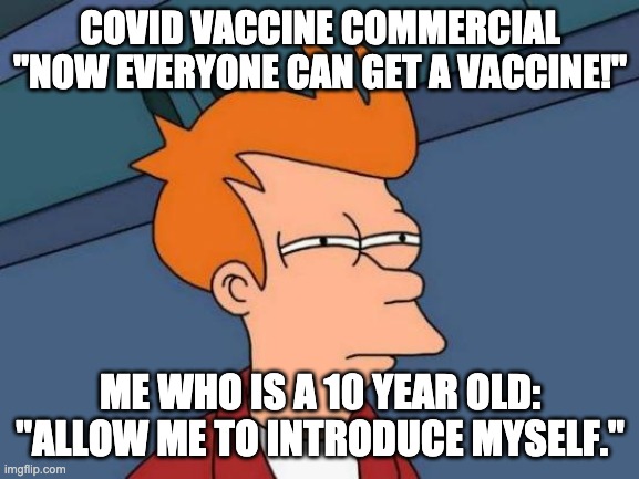 Futurama Fry Meme | COVID VACCINE COMMERCIAL "NOW EVERYONE CAN GET A VACCINE!"; ME WHO IS A 10 YEAR OLD: "ALLOW ME TO INTRODUCE MYSELF." | image tagged in memes,futurama fry | made w/ Imgflip meme maker