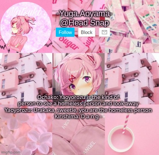 Natsuki temp | Ochako: Yaoyorozu is the kind of person to see a homeless person and look away
Yaoyorozu: Urakaka, sweetie, you are the homeless person
Kirishima: D a n g - | image tagged in natsuki temp | made w/ Imgflip meme maker