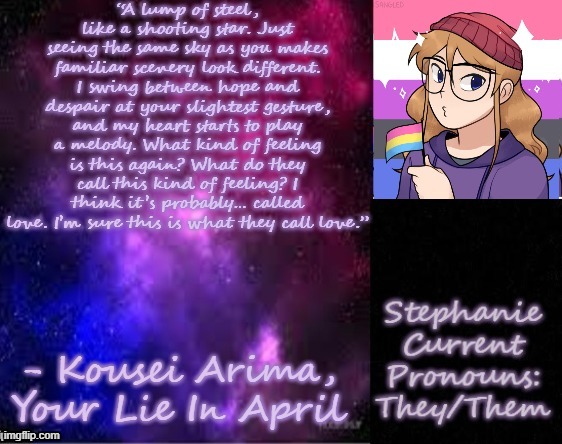 A quote I kinda relate to | “A lump of steel, like a shooting star. Just seeing the same sky as you makes familiar scenery look different. I swing between hope and despair at your slightest gesture, and my heart starts to play a melody. What kind of feeling is this again? What do they call this kind of feeling? I think it’s probably… called love. I’m sure this is what they call love.”; - Kousei Arima, Your Lie In April | image tagged in stephanie 2 0 | made w/ Imgflip meme maker