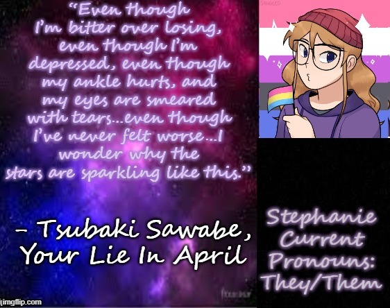 “Even though I’m bitter over losing, even though I’m depressed, even though my ankle hurts, and my eyes are smeared with tears…even though I’ve never felt worse…I wonder why the stars are sparkling like this.”; - Tsubaki Sawabe, Your Lie In April | image tagged in stephanie 2 0 | made w/ Imgflip meme maker