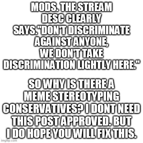 https://imgflip.com/i/5dl9cl.    it says ANYONE. Please Stop letting people stereotype others. | MODS. THE STREAM DESC CLEARLY SAYS."DON'T DISCRIMINATE AGAINST ANYONE, WE DON'T TAKE DISCRIMINATION LIGHTLY HERE."; SO WHY IS THERE A MEME STEREOTYPING CONSERVATIVES? I DONT NEED THIS POST APPROVED. BUT I DO HOPE YOU WILL FIX THIS. | image tagged in memes,blank transparent square | made w/ Imgflip meme maker