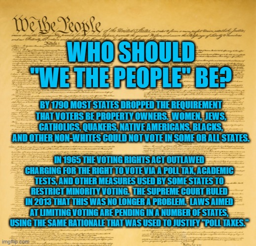 All people who look like me were "Created Equal." | WHO SHOULD "WE THE PEOPLE" BE? BY 1790 MOST STATES DROPPED THE REQUIREMENT THAT VOTERS BE PROPERTY OWNERS.  WOMEN,  JEWS, CATHOLICS, QUAKERS, NATIVE AMERICANS, BLACKS, AND OTHER NON-WHITES COULD NOT VOTE IN SOME OR ALL STATES. IN 1965 THE VOTING RIGHTS ACT OUTLAWED CHARGING FOR THE RIGHT TO VOTE VIA A POLL TAX, ACADEMIC TESTS, AND OTHER MEASURES USED BY SOME STATES TO RESTRICT MINORITY VOTING.  THE SUPREME COURT RULED IN 2013 THAT THIS WAS NO LONGER A PROBLEM.  LAWS AIMED AT LIMITING VOTING ARE PENDING IN A NUMBER OF STATES, USING THE SAME RATIONALE THAT WAS USED TO JUSTIFY "POLL TAXES." | image tagged in politics | made w/ Imgflip meme maker