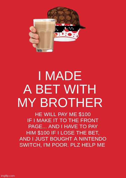 help | I MADE A BET WITH MY BROTHER; HE WILL PAY ME $100 IF I MAKE IT TO THE FRONT PAGE... AND I HAVE TO PAY HIM $100 IF I LOSE THE BET, AND I JUST BOUGHT A NINTENDO SWITCH, I'M POOR. PLZ HELP ME | image tagged in memes,keep calm and carry on red | made w/ Imgflip meme maker