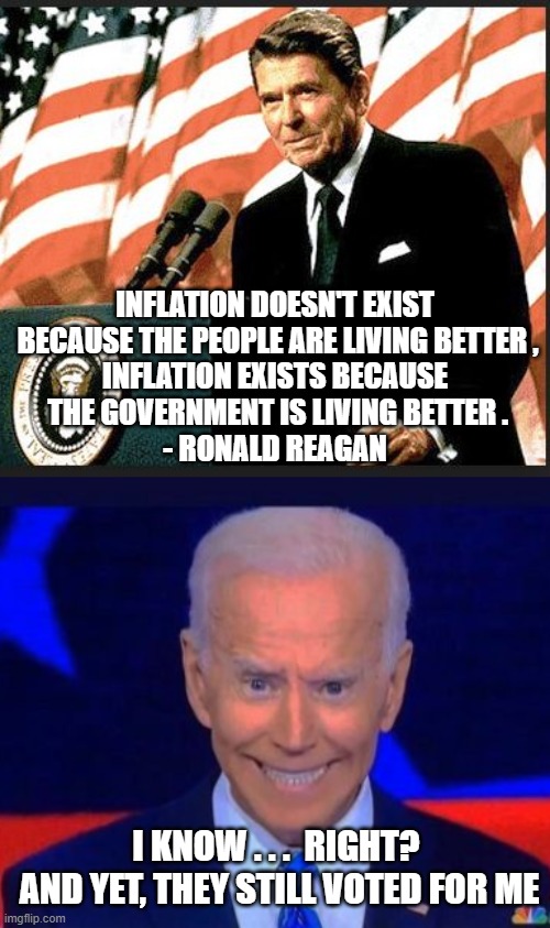Vote for Inflation | INFLATION DOESN'T EXIST
 BECAUSE THE PEOPLE ARE LIVING BETTER ,
INFLATION EXISTS BECAUSE
 THE GOVERNMENT IS LIVING BETTER .
- RONALD REAGAN; I KNOW . . .  RIGHT? 
AND YET, THEY STILL VOTED FOR ME | image tagged in biden,liberals,democrats,harris,regean,inflation | made w/ Imgflip meme maker