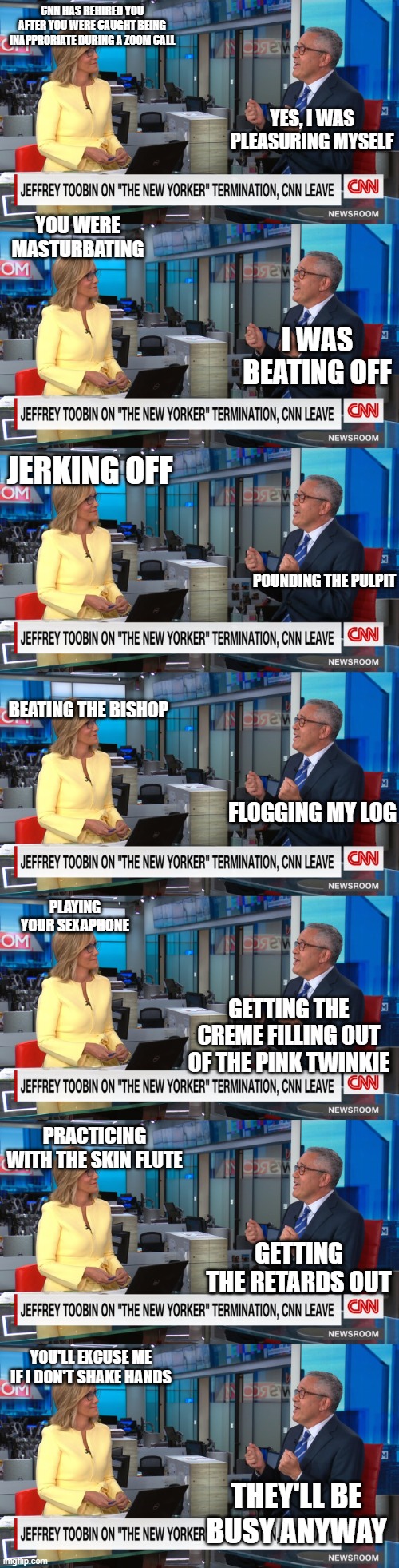 Jeffrey 'tubin' Toobin on cnn | CNN HAS REHIRED YOU AFTER YOU WERE CAUGHT BEING INAPPRORIATE DURING A ZOOM CALL; YES, I WAS PLEASURING MYSELF; YOU WERE MASTURBATING; I WAS BEATING OFF; JERKING OFF; POUNDING THE PULPIT; BEATING THE BISHOP; FLOGGING MY LOG; PLAYING YOUR SEXAPHONE; GETTING THE CREME FILLING OUT OF THE PINK TWINKIE; PRACTICING WITH THE SKIN FLUTE; GETTING THE RETARDS OUT; YOU'LL EXCUSE ME IF I DON'T SHAKE HANDS; THEY'LL BE BUSY ANYWAY | image tagged in cnn,news,pervert,hypocrisy | made w/ Imgflip meme maker