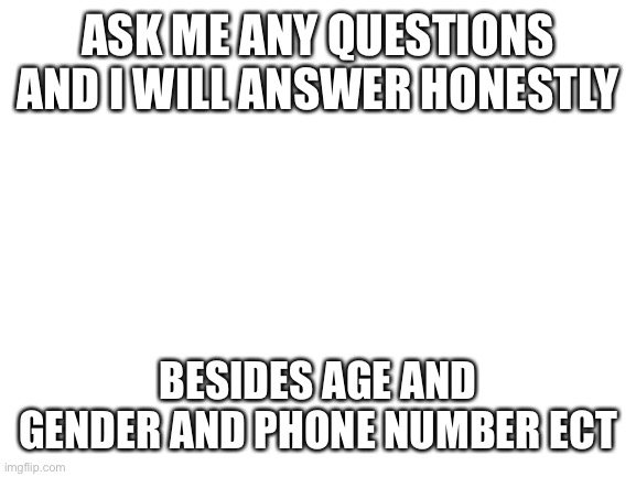 Blank White Template | ASK ME ANY QUESTIONS AND I WILL ANSWER HONESTLY; BESIDES AGE AND GENDER AND PHONE NUMBER ECT | image tagged in blank white template | made w/ Imgflip meme maker