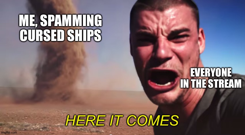 Here it comes | ME, SPAMMING CURSED SHIPS; EVERYONE IN THE STREAM; HERE IT COMES | image tagged in here it comes | made w/ Imgflip meme maker