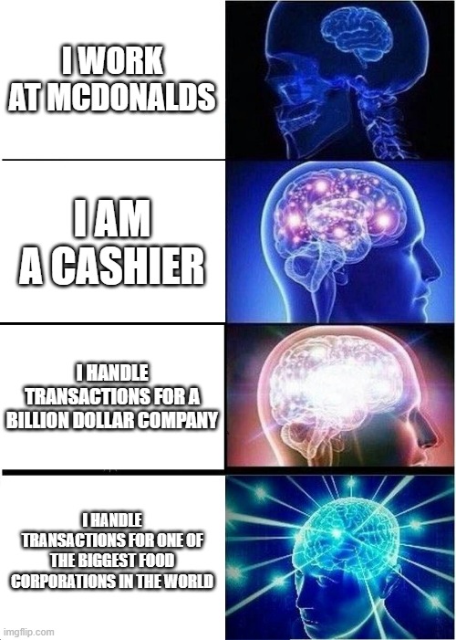 Expanding Brain Meme | I WORK AT MCDONALDS; I AM A CASHIER; I HANDLE TRANSACTIONS FOR A BILLION DOLLAR COMPANY; I HANDLE TRANSACTIONS FOR ONE OF THE BIGGEST FOOD CORPORATIONS IN THE WORLD | image tagged in memes,expanding brain | made w/ Imgflip meme maker