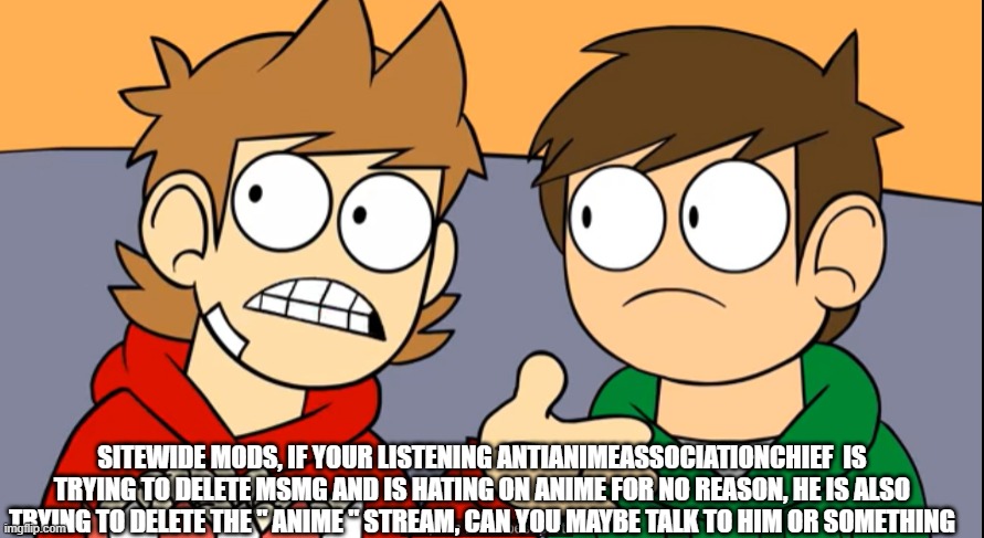 tord shhh this is the best part | SITEWIDE MODS, IF YOUR LISTENING ANTIANIMEASSOCIATIONCHIEF  IS TRYING TO DELETE MSMG AND IS HATING ON ANIME FOR NO REASON, HE IS ALSO TRYING TO DELETE THE " ANIME " STREAM, CAN YOU MAYBE TALK TO HIM OR SOMETHING | image tagged in tord shhh this is the best part | made w/ Imgflip meme maker