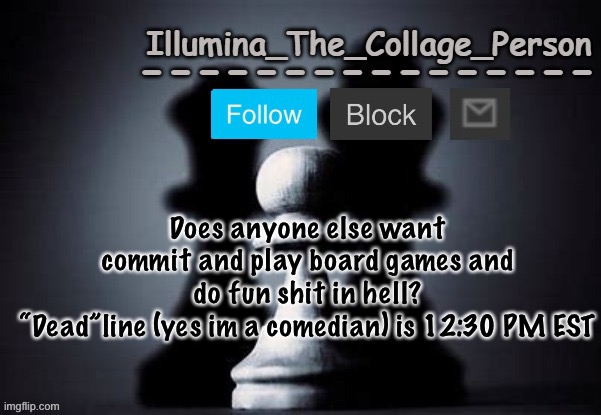 Illumina shadows temp | Does anyone else want commit and play board games and do fun shit in hell?
“Dead”line (yes im a comedian) is 12:30 PM EST | image tagged in illumina shadows temp | made w/ Imgflip meme maker