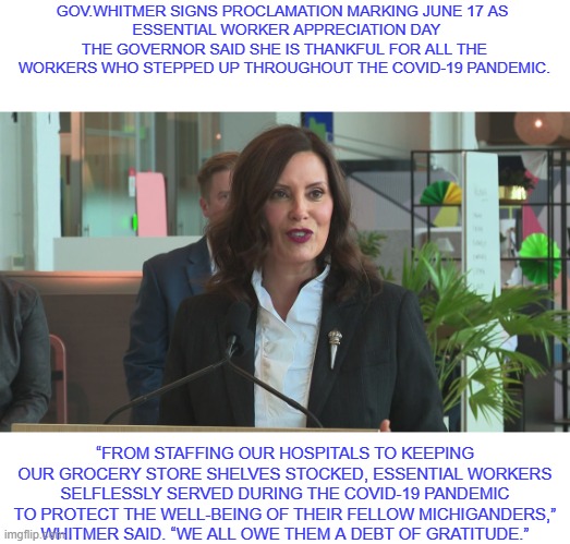 Essential Worker Day | GOV.WHITMER SIGNS PROCLAMATION MARKING JUNE 17 AS 
 ESSENTIAL WORKER APPRECIATION DAY
THE GOVERNOR SAID SHE IS THANKFUL FOR ALL THE WORKERS WHO STEPPED UP THROUGHOUT THE COVID-19 PANDEMIC. “FROM STAFFING OUR HOSPITALS TO KEEPING OUR GROCERY STORE SHELVES STOCKED, ESSENTIAL WORKERS SELFLESSLY SERVED DURING THE COVID-19 PANDEMIC TO PROTECT THE WELL-BEING OF THEIR FELLOW MICHIGANDERS,” WHITMER SAID. “WE ALL OWE THEM A DEBT OF GRATITUDE.” | image tagged in union,workers,labor day,nasty woman | made w/ Imgflip meme maker
