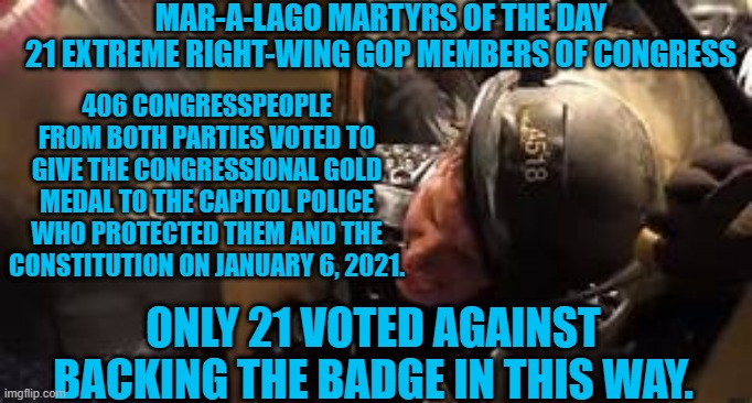 Choosing the would be tyrant over those protectiing us from tyranny. | MAR-A-LAGO MARTYRS OF THE DAY
21 EXTREME RIGHT-WING GOP MEMBERS OF CONGRESS; 406 CONGRESSPEOPLE FROM BOTH PARTIES VOTED TO GIVE THE CONGRESSIONAL GOLD MEDAL TO THE CAPITOL POLICE WHO PROTECTED THEM AND THE CONSTITUTION ON JANUARY 6, 2021. ONLY 21 VOTED AGAINST BACKING THE BADGE IN THIS WAY. | image tagged in politics | made w/ Imgflip meme maker