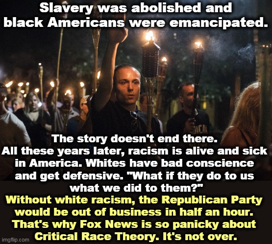 It's as American as apple pie. | Slavery was abolished and black Americans were emancipated. The story doesn't end there. 
All these years later, racism is alive and sick 
in America. Whites have bad conscience 
and get defensive. "What if they do to us 
what we did to them?"; Without white racism, the Republican Party 
would be out of business in half an hour. 
That's why Fox News is so panicky about 
Critical Race Theory. It's not over. | image tagged in nazis charlottesville trump,race,racism | made w/ Imgflip meme maker