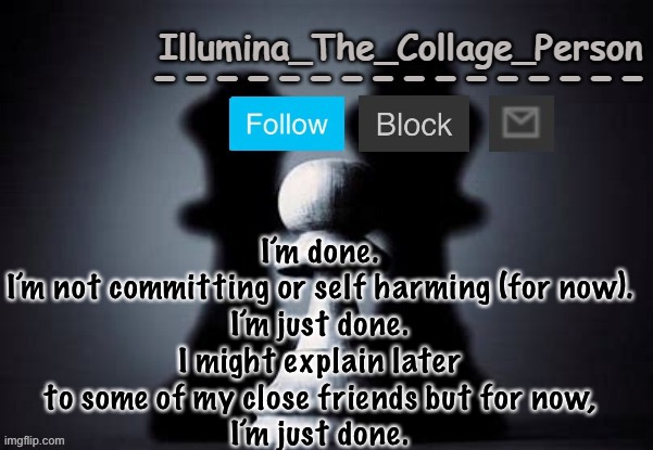 Illumina shadows temp | I’m done.
I’m not committing or self harming (for now).
I’m just done.
I might explain later to some of my close friends but for now,
I’m just done. | image tagged in illumina shadows temp | made w/ Imgflip meme maker