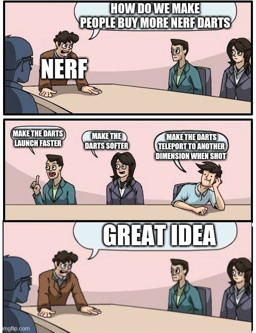 nerf darts go missing when shot | HOW DO WE MAKE PEOPLE BUY MORE NERF DARTS; NERF; MAKE THE DARTS LAUNCH FASTER; MAKE THE DARTS SOFTER; MAKE THE DARTS TELEPORT TO ANOTHER DIMENSION WHEN SHOT; GREAT IDEA | image tagged in memes,boardroom meeting suggestion | made w/ Imgflip meme maker