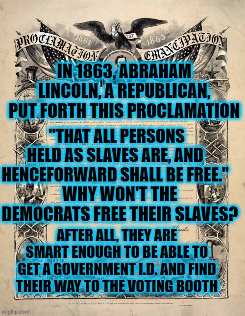 C'MON, DEMOCRATS! THE TIME HAS COME TO LET THEM BE FREE!!! | IN 1863, ABRAHAM LINCOLN, A REPUBLICAN, PUT FORTH THIS PROCLAMATION; "THAT ALL PERSONS HELD AS SLAVES ARE, AND HENCEFORWARD SHALL BE FREE."; WHY WON'T THE DEMOCRATS FREE THEIR SLAVES? AFTER ALL, THEY ARE SMART ENOUGH TO BE ABLE TO GET A GOVERNMENT I.D. AND FIND THEIR WAY TO THE VOTING BOOTH | image tagged in emancipation,juneteenth,freedom | made w/ Imgflip meme maker