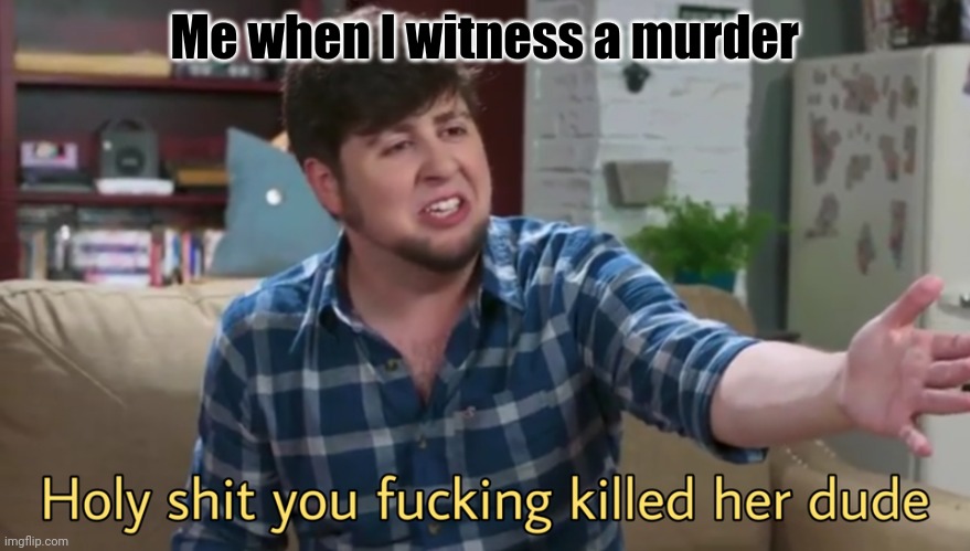 you killed her | Me when I witness a murder | image tagged in holy shit you killed her dude | made w/ Imgflip meme maker